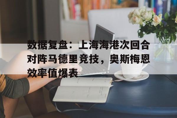 九游娱乐-数据复盘：上海海港次回合对阵马德里竞技，奥斯梅恩效率值爆表的简单介绍